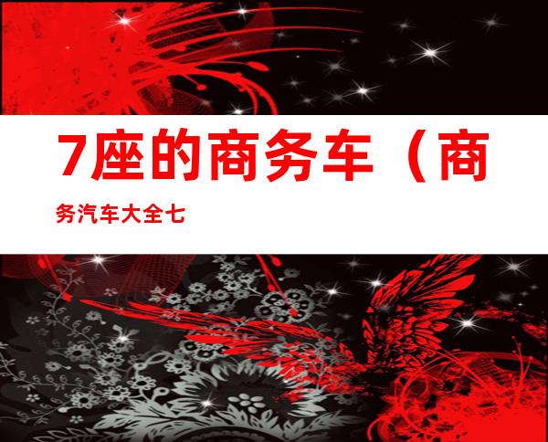 7座的商务车(商务汽车大全七座车)