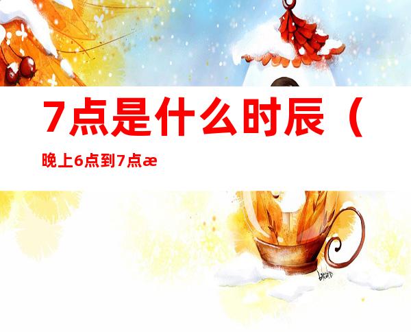 7点是什么时辰(晚上6点到7点是什么时辰)
