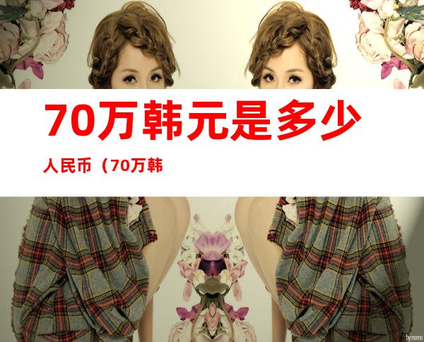 70万韩元是多少人民币(70万韩国币等于多少人民币)