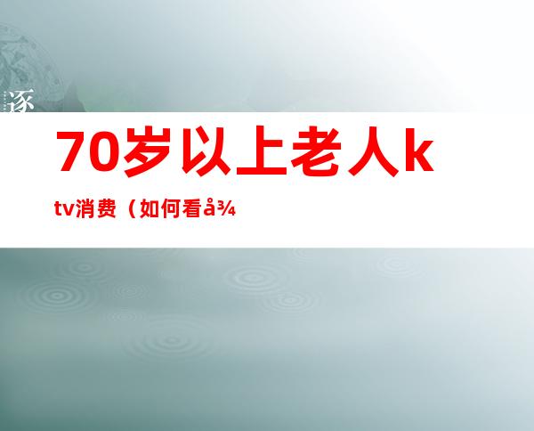 70岁以上老人ktv消费(如何看待老年人在ktv)