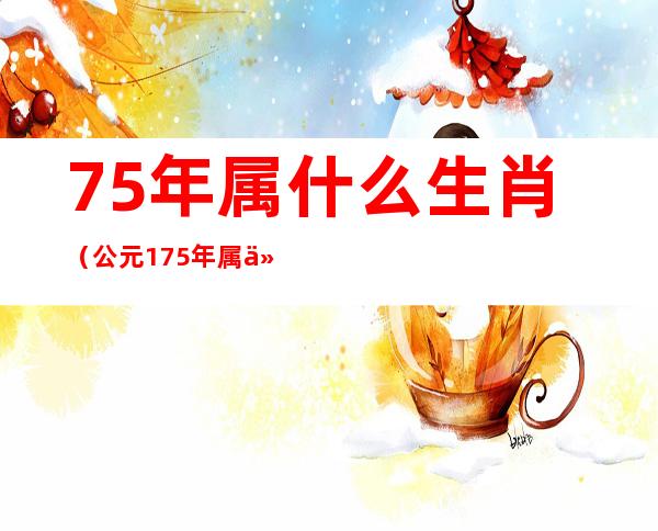 75年属什么生肖(公元175年属什么生肖)