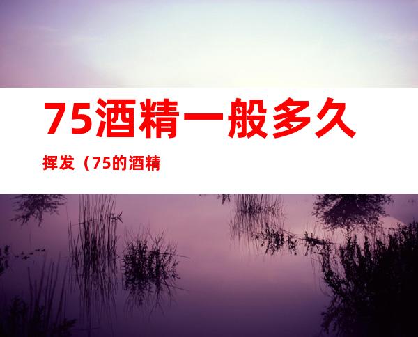 75%酒精一般多久挥发(75的酒精多久挥发)