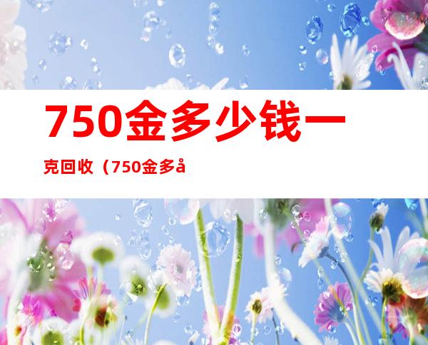 750金多少钱一克回收(750金多少钱一克回收2021)