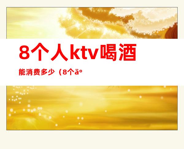8个人ktv喝酒能消费多少(8个人ktv喝酒能消费多少)