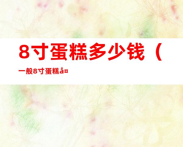 8寸蛋糕多少钱(一般8寸蛋糕多少钱)