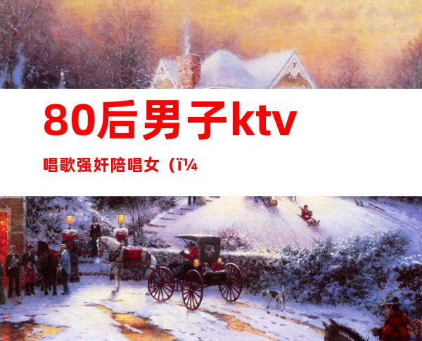 80后男子ktv唱歌强奸陪唱女()
