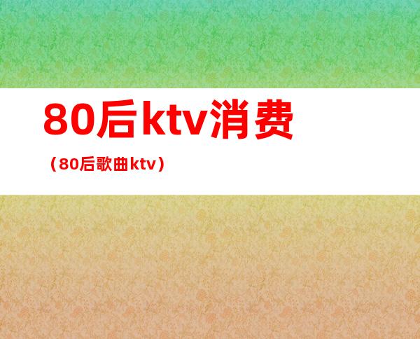 80后ktv消费(80后歌曲ktv)