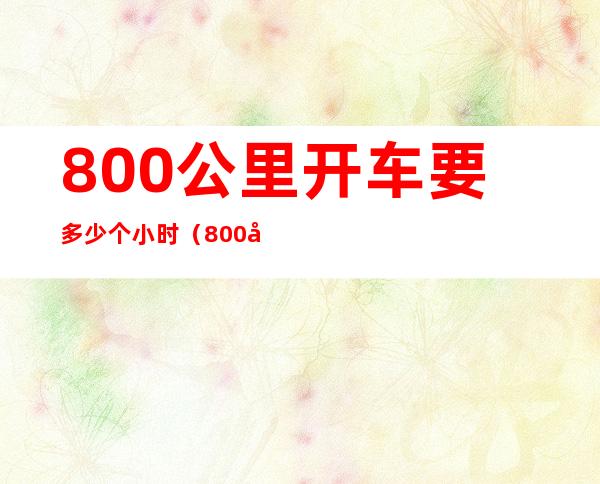 800公里开车要多少个小时（800公里开车得几个小时）