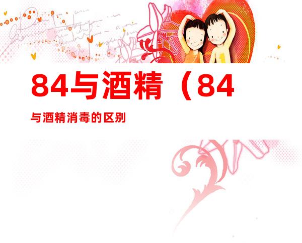84与酒精(84与酒精消毒的区别)