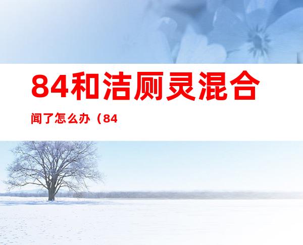 84和洁厕灵混合闻了怎么办(84和洁厕灵混合闻了怎么办氯气什么时候能消散)