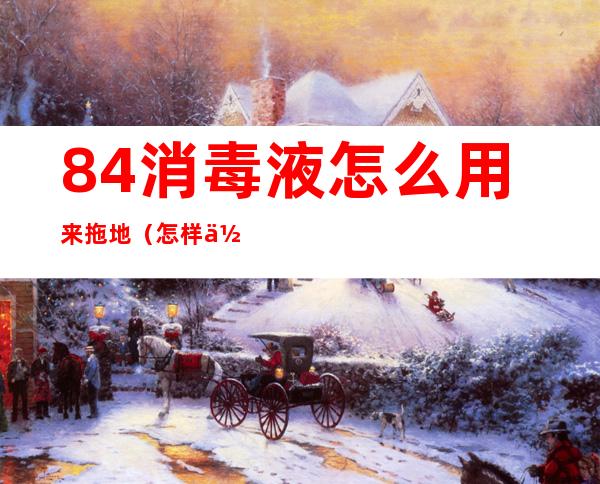 84消毒液怎么用来拖地（怎样使用84消毒液拖地才干净）