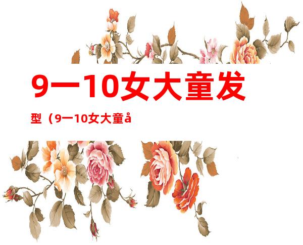9一10女大童发型(9一10女大童发型长发)
