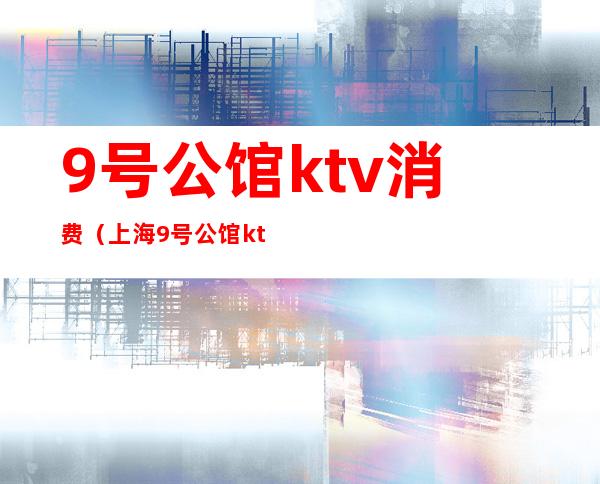 9号公馆ktv消费(上海9号公馆ktv消费)