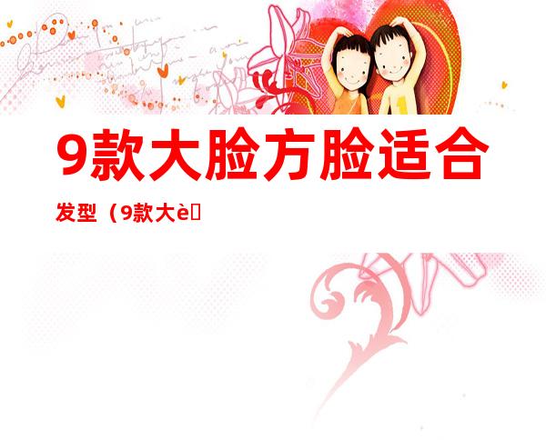 9款大脸方脸适合发型(9款大脸方脸适合发型女短发)