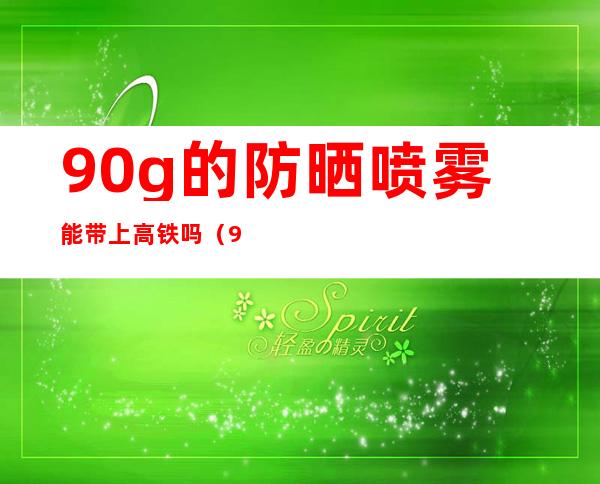 90g的防晒喷雾能带上高铁吗(90ml防晒喷雾能带上高铁吗)