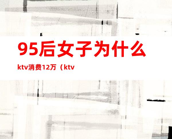 95后女子为什么ktv消费12万(ktv消费2000多正常么)