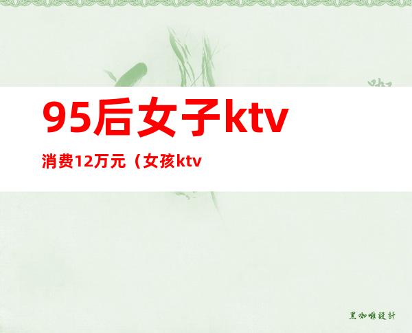 95后女子ktv消费12万元(女孩ktv12万)