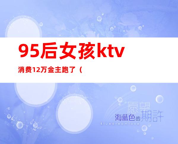 95后女孩ktv消费12万金主跑了(女子KTV消费12万)