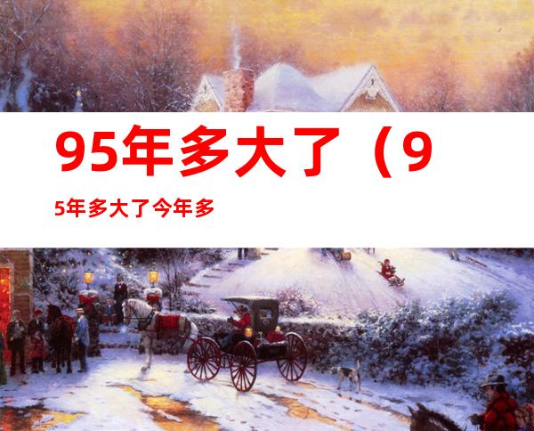 95年多大了(95年多大了今年多大了属啥)