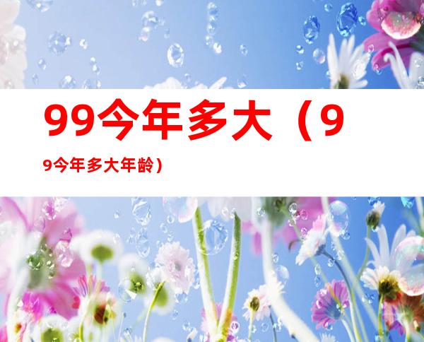 99今年多大(99今年多大年龄)