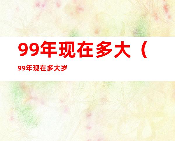 99年现在多大(99年现在多大岁了)