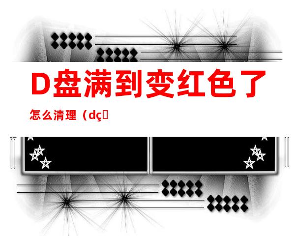 D盘满到变红色了怎么清理（d盘满到变红色了怎么清理才彻底）