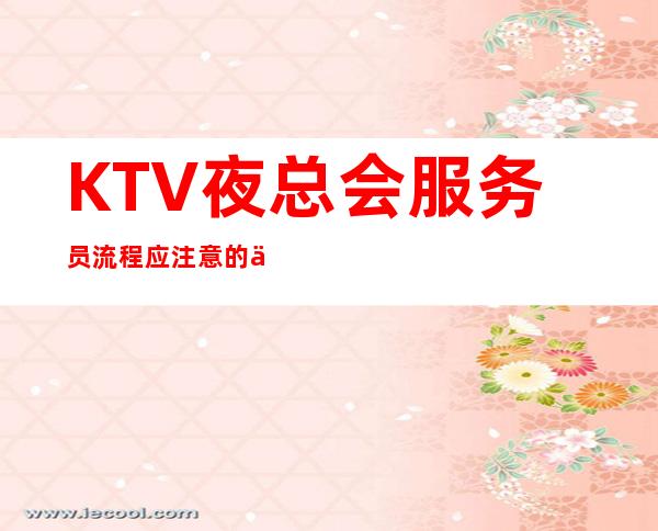 KTV夜总会服务员流程应注意的事项!姑娘们必看哈