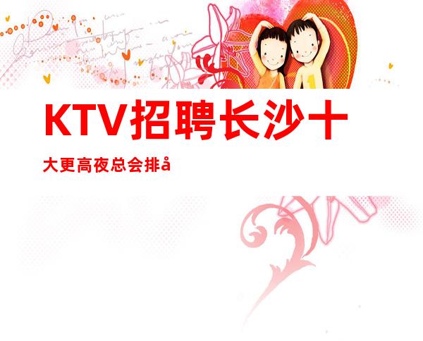KTV招聘 长沙十大更高夜总会排名,招聘女促销员服务员日薪高无费用