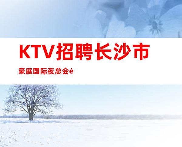 KTV招聘 长沙市豪庭国际夜总会长期招聘员工 包住宿报销机票