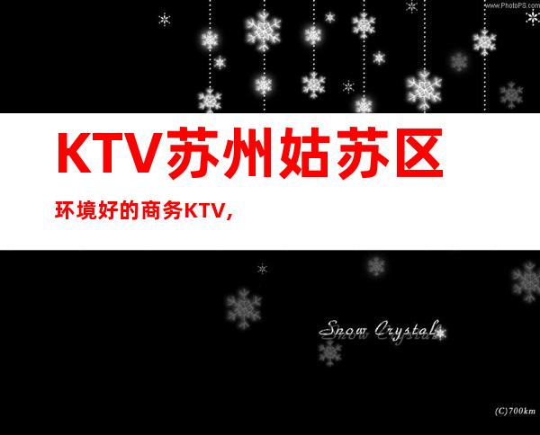 KTV:苏州姑苏区环境好的商务KTV,服务99分,环境98分