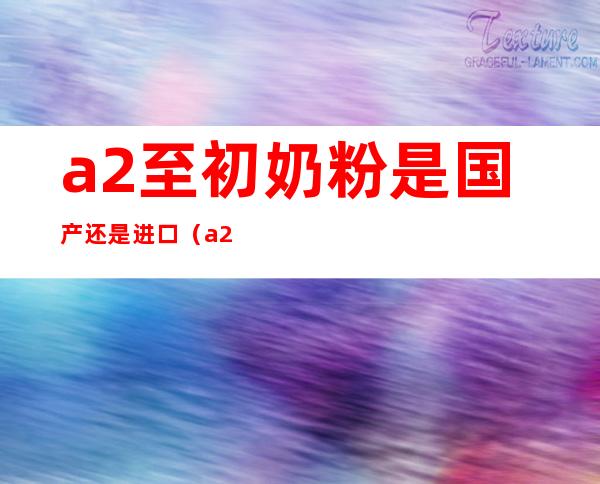 a2至初奶粉是国产还是进口(a2是国产奶粉还是进口的?)