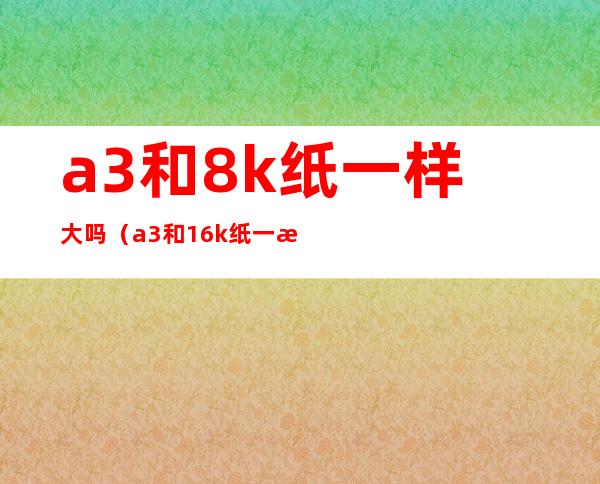 a3和8k纸一样大吗(a3和16k纸一样大吗)
