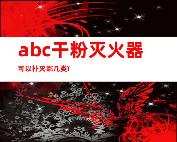 abc干粉灭火器可以扑灭哪几类(abc类干粉灭火器可以扑灭哪几类火灾)