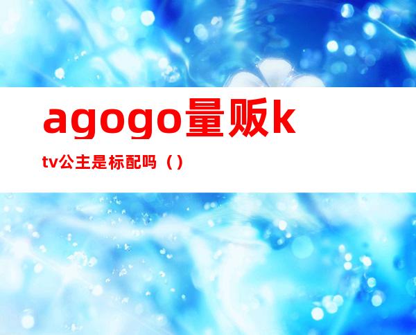 agogo量贩ktv公主是标配吗()