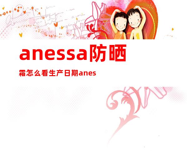 anessa防晒霜怎么看生产日期anessa防晒霜的作用(anessa防晒霜如何区分真伪)