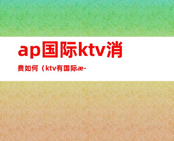 ap国际ktv消费如何(ktv有国际歌吗)