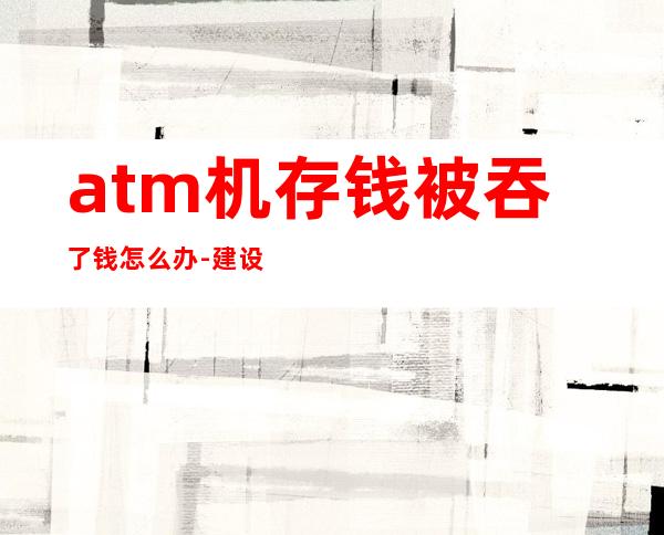 atm机存钱被吞了钱怎么办-建设银行atm吞钱怎么办