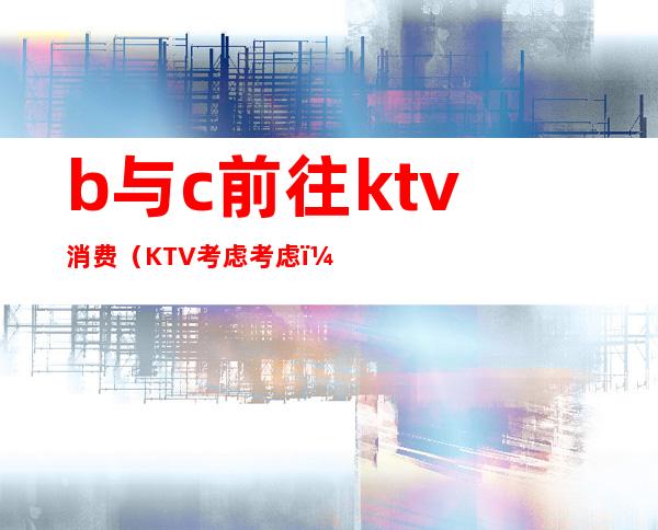 b与c前往ktv消费(KTV考虑考虑)