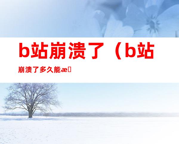 b站崩溃了(b站崩溃了多久能恢复)