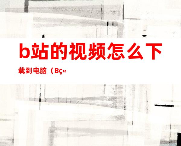 b站的视频怎么下载到电脑(B站如何下载视频到电脑)