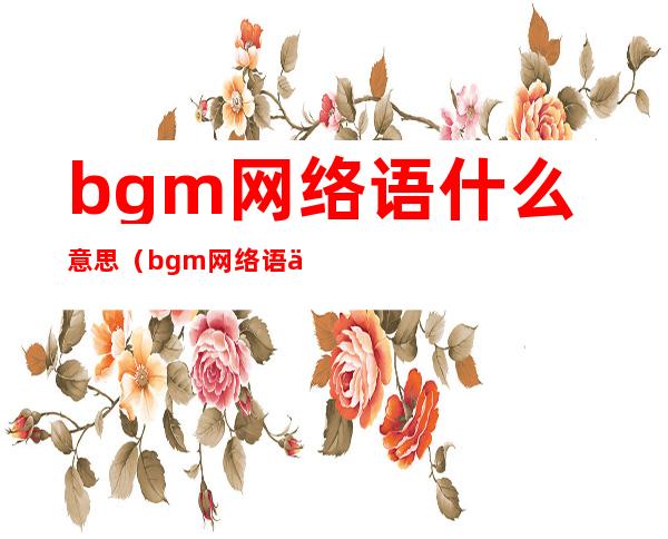 bgm网络语什么意思（bgm网络语什么意思怎么读 视频）