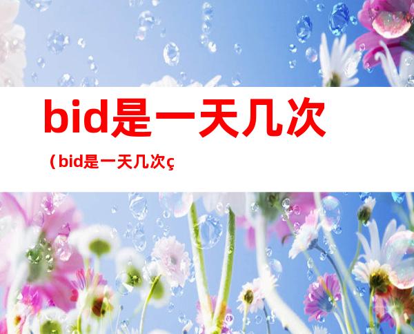 bid是一天几次(bid是一天几次用药)