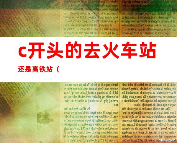 c开头的去火车站还是高铁站(c开头的火车在高铁站坐吗)