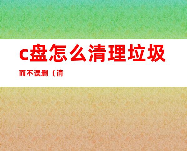 c盘怎么清理垃圾而不误删(清理c盘的垃圾)