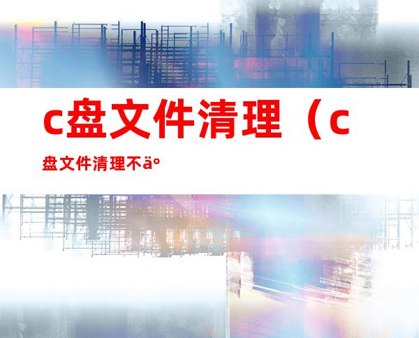 c盘文件清理（c盘文件清理不了怎么办）