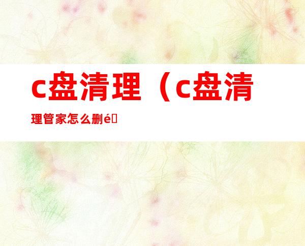 c盘清理（c盘清理管家怎么删除）
