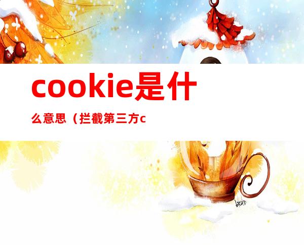 cookie是什么意思(拦截第三方cookie是什么意思)
