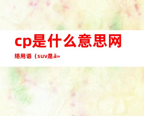 cp是什么意思网络用语(suv是什么意思网络用语)
