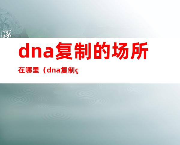 dna复制的场所在哪里(dna复制的场所是什么)