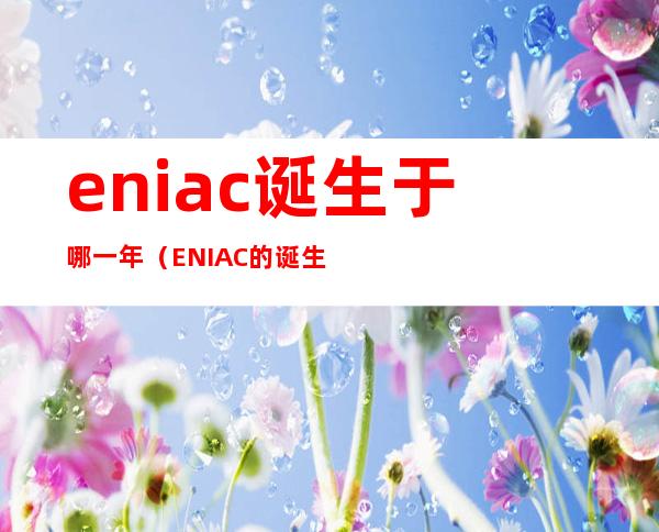 eniac诞生于哪一年(ENIAC的诞生)